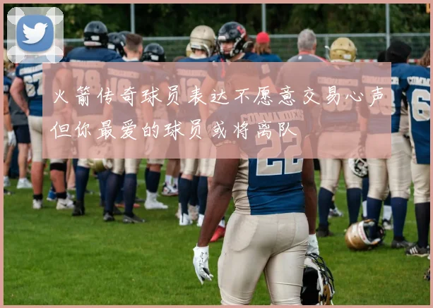 火箭传奇球员表达不愿意交易心声但你最爱的球员或将离队