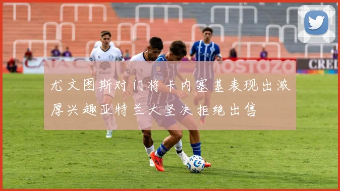 尤文图斯对门将卡内塞基表现出浓厚兴趣亚特兰大坚决拒绝出售