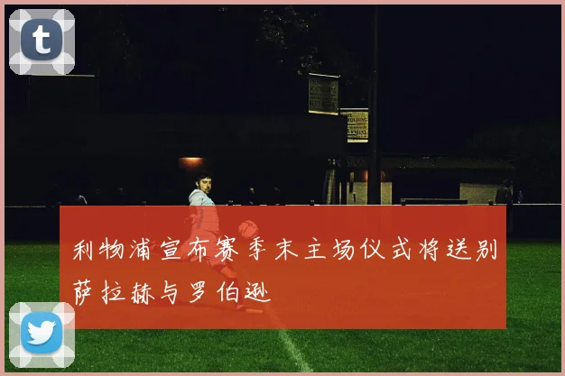 利物浦宣布赛季末主场仪式将送别萨拉赫与罗伯逊