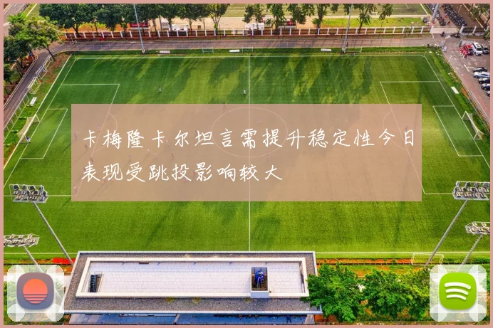 卡梅隆卡尔坦言需提升稳定性今日表现受跳投影响较大