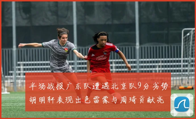 半场战报广东队遭遇北京队9分劣势胡明轩表现出色雷蒙与周琦贡献亮眼数据