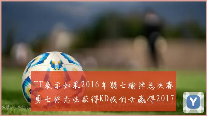 TT表示如果2016年骑士输掉总决赛勇士将无法获得KD我们会赢得2017和2018年总冠军