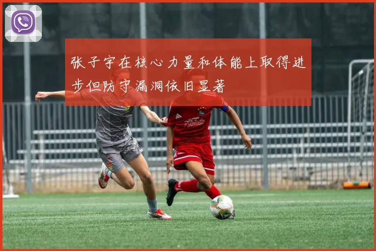 张子宇在核心力量和体能上取得进步但防守漏洞依旧显著