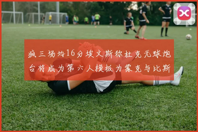 疯三场均16分埃文斯称杜克无球炮台将成为第六人模板为蒙克与比斯利