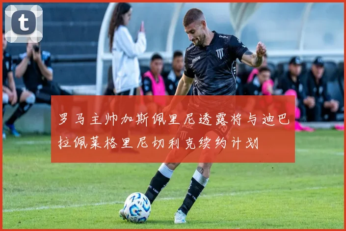 罗马主帅加斯佩里尼透露将与迪巴拉佩莱格里尼切利克续约计划