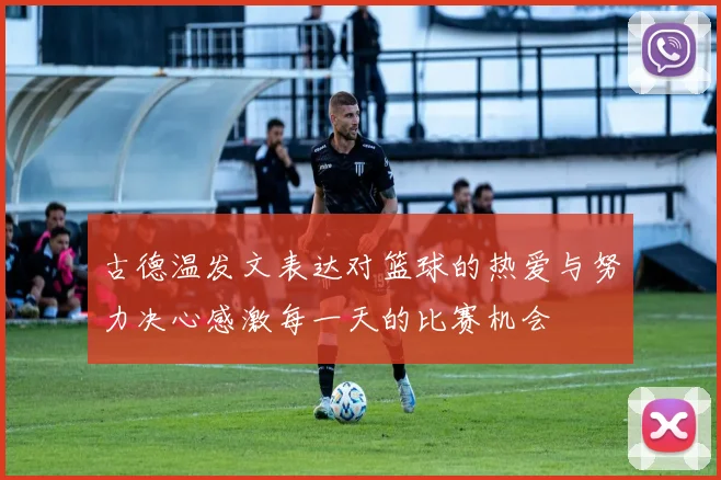 古德温发文表达对篮球的热爱与努力决心感激每一天的比赛机会
