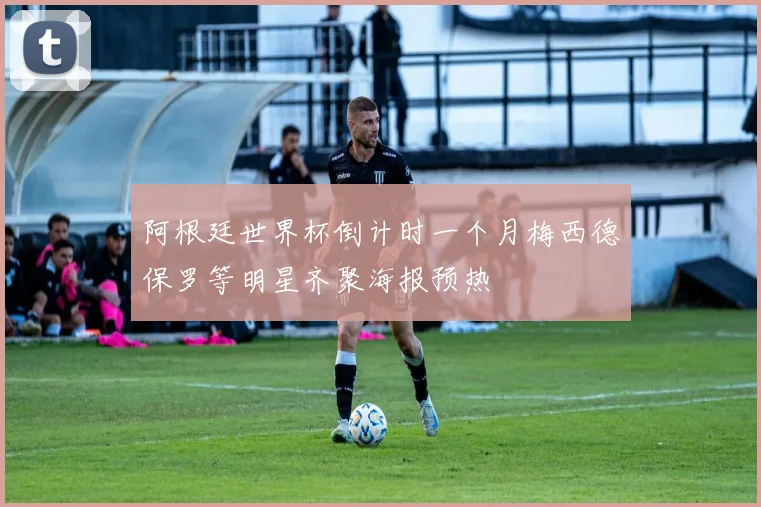 阿根廷世界杯倒计时一个月梅西德保罗等明星齐聚海报预热