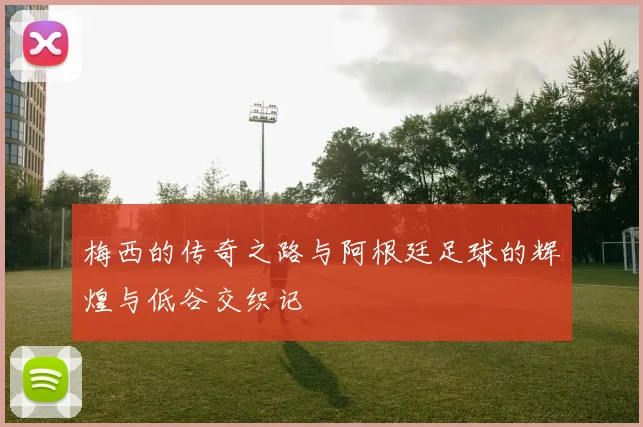 梅西的传奇之路与阿根廷足球的辉煌与低谷交织记