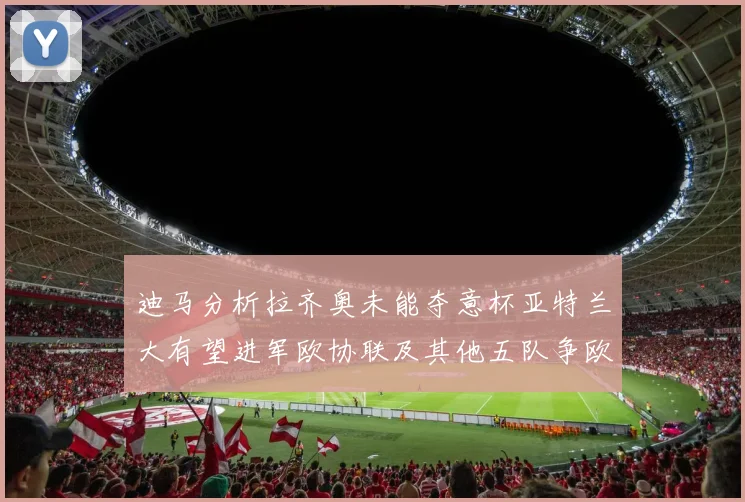 迪马分析拉齐奥未能夺意杯亚特兰大有望进军欧协联及其他五队争欧联资格