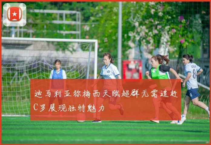迪马利亚称梅西天赋超群无需追赶C罗展现独特魅力
