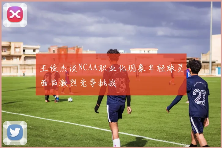 王俊杰谈NCAA职业化现象年轻球员面临激烈竞争挑战