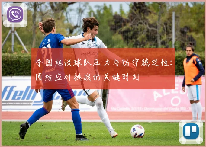 李国旭谈球队压力与防守稳定性：团结应对挑战的关键时刻