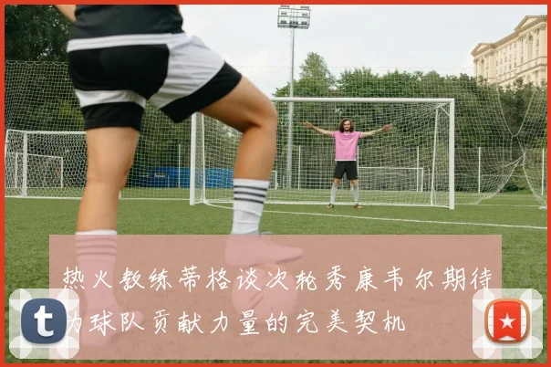 热火教练蒂格谈次轮秀康韦尔期待为球队贡献力量的完美契机