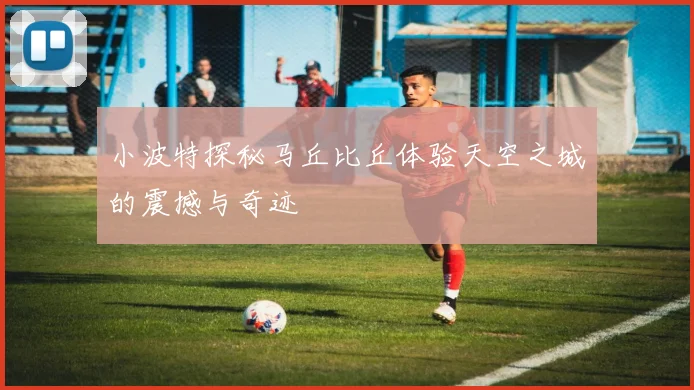 小波特探秘马丘比丘体验天空之城的震撼与奇迹