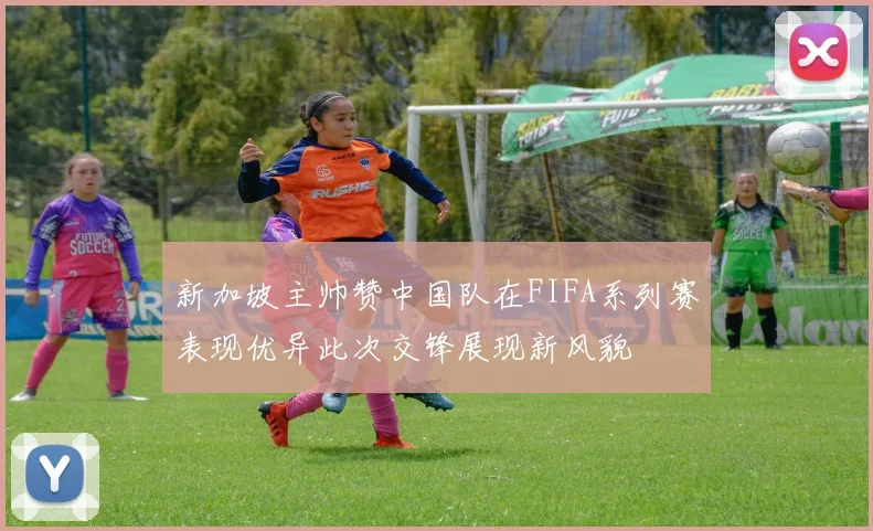 新加坡主帅赞中国队在FIFA系列赛表现优异此次交锋展现新风貌