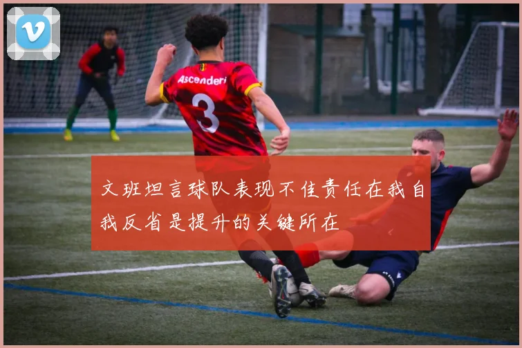文班坦言球队表现不佳责任在我自我反省是提升的关键所在