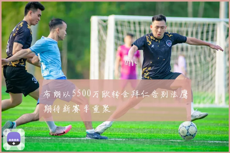 布朗以5500万欧转会拜仁告别法鹰期待新赛季重聚