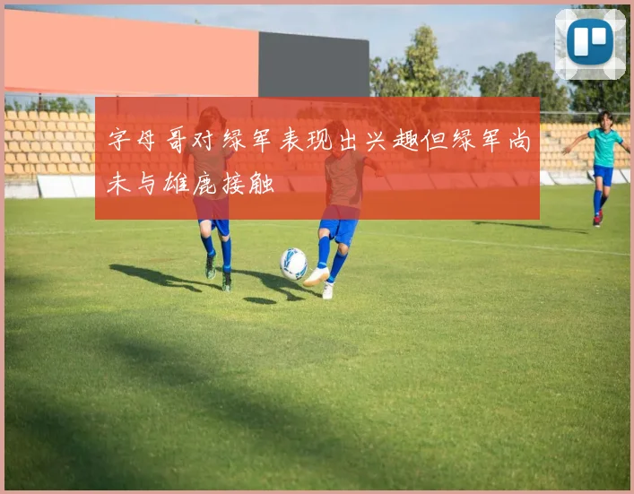 字母哥对绿军表现出兴趣但绿军尚未与雄鹿接触
