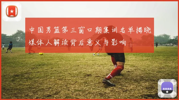 中国男篮第三窗口期集训名单揭晓媒体人解读背后意义与影响