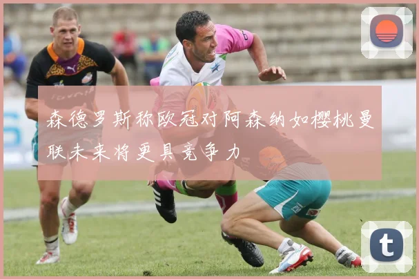 森德罗斯称欧冠对阿森纳如樱桃曼联未来将更具竞争力
