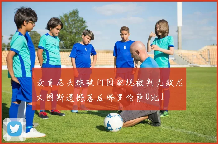 麦肯尼头球破门因犯规被判无效尤文图斯遗憾落后佛罗伦萨0比1