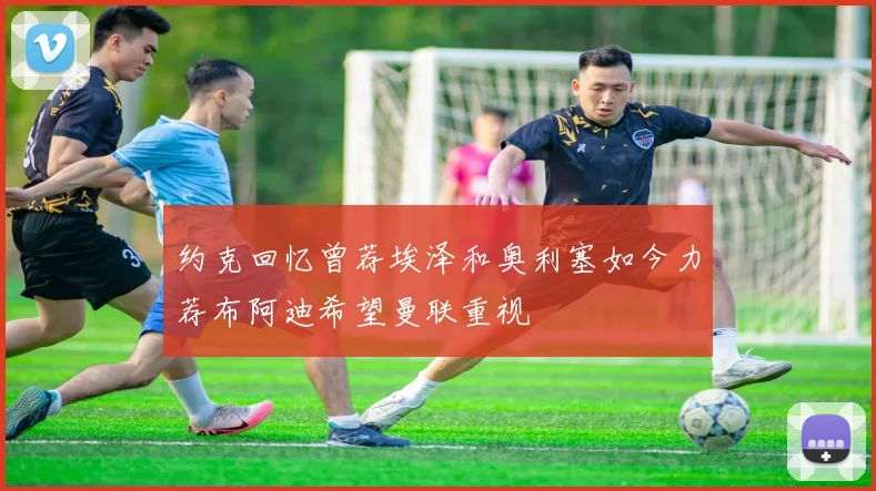 约克回忆曾荐埃泽和奥利塞如今力荐布阿迪希望曼联重视
