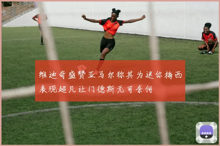 维迪奇盛赞亚马尔称其为迷你梅西表现超凡让门德斯无可奈何